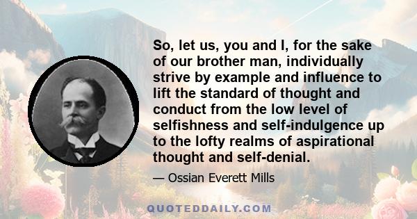 So, let us, you and I, for the sake of our brother man, individually strive by example and influence to lift the standard of thought and conduct from the low level of selfishness and self-indulgence up to the lofty