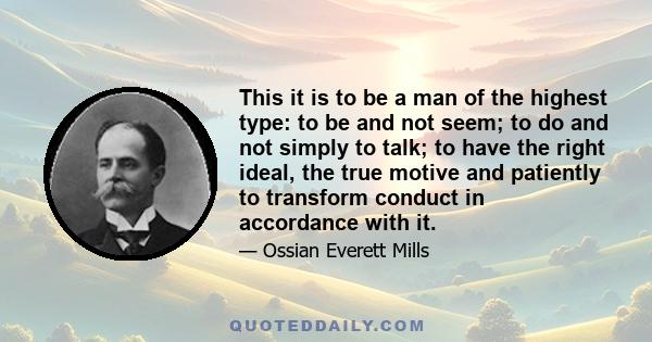 This it is to be a man of the highest type: to be and not seem; to do and not simply to talk; to have the right ideal, the true motive and patiently to transform conduct in accordance with it.