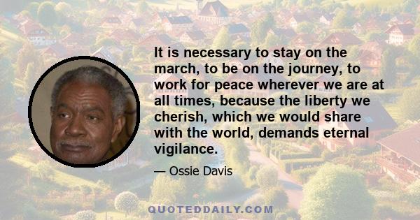 It is necessary to stay on the march, to be on the journey, to work for peace wherever we are at all times, because the liberty we cherish, which we would share with the world, demands eternal vigilance.