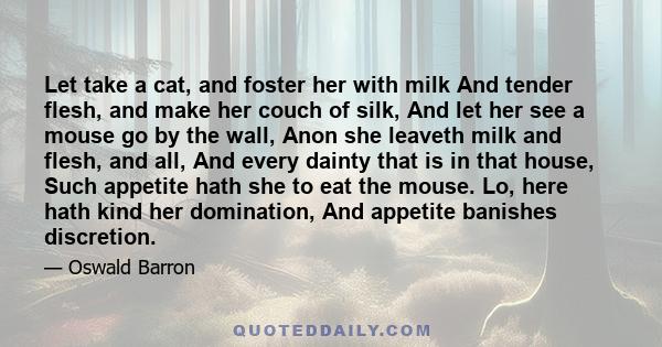 Let take a cat, and foster her with milk And tender flesh, and make her couch of silk, And let her see a mouse go by the wall, Anon she leaveth milk and flesh, and all, And every dainty that is in that house, Such