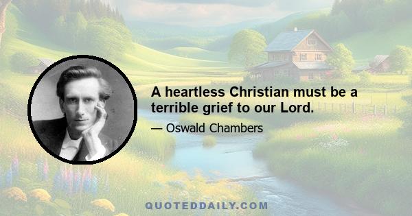 A heartless Christian must be a terrible grief to our Lord.