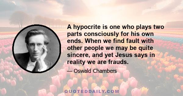 A hypocrite is one who plays two parts consciously for his own ends. When we find fault with other people we may be quite sincere, and yet Jesus says in reality we are frauds.