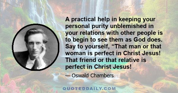 A practical help in keeping your personal purity unblemished in your relations with other people is to begin to see them as God does. Say to yourself, “That man or that woman is perfect in Christ Jesus! That friend or