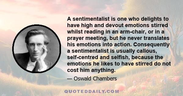 A sentimentalist is one who delights to have high and devout emotions stirred whilst reading in an arm-chair, or in a prayer meeting, but he never translates his emotions into action. Consequently a sentimentalist is