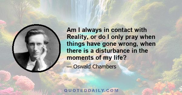 Am I always in contact with Reality, or do I only pray when things have gone wrong, when there is a disturbance in the moments of my life?