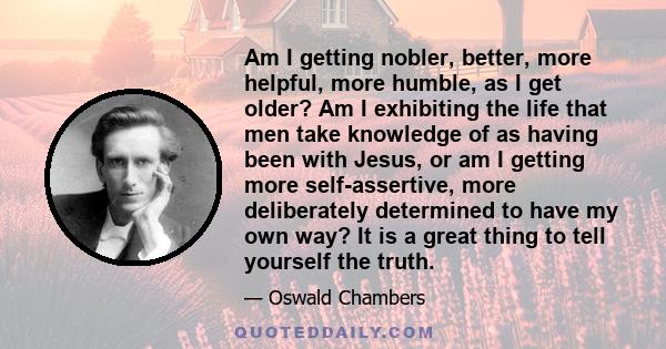 Am I getting nobler, better, more helpful, more humble, as I get older? Am I exhibiting the life that men take knowledge of as having been with Jesus, or am I getting more self-assertive, more deliberately determined to 