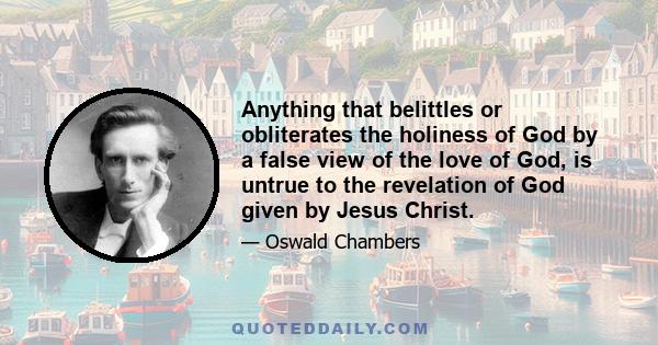 Anything that belittles or obliterates the holiness of God by a false view of the love of God, is untrue to the revelation of God given by Jesus Christ.