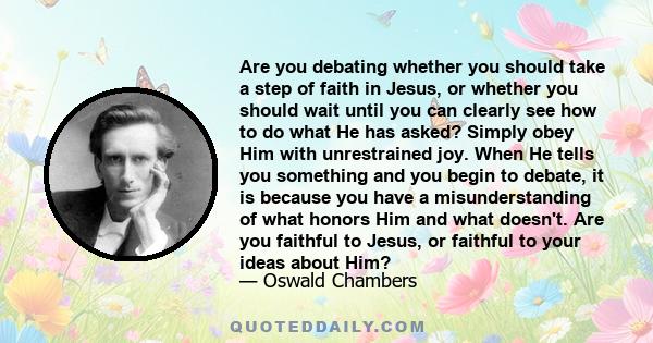 Are you debating whether you should take a step of faith in Jesus, or whether you should wait until you can clearly see how to do what He has asked? Simply obey Him with unrestrained joy. When He tells you something and 