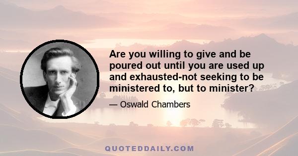 Are you willing to give and be poured out until you are used up and exhausted-not seeking to be ministered to, but to minister?