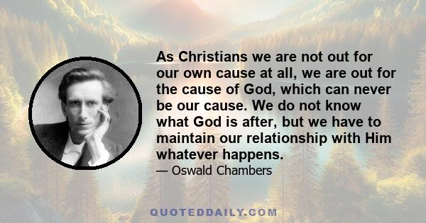 As Christians we are not out for our own cause at all, we are out for the cause of God, which can never be our cause. We do not know what God is after, but we have to maintain our relationship with Him whatever happens.