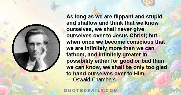 As long as we are flippant and stupid and shallow and think that we know ourselves, we shall never give ourselves over to Jesus Christ; but when once we become conscious that we are infinitely more than we can fathom,