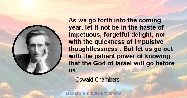 As we go forth into the coming year, let it not be in the haste of impetuous, forgetful delight, nor with the quickness of impulsive thoughtlessness . But let us go out with the patient power of knowing that the God of