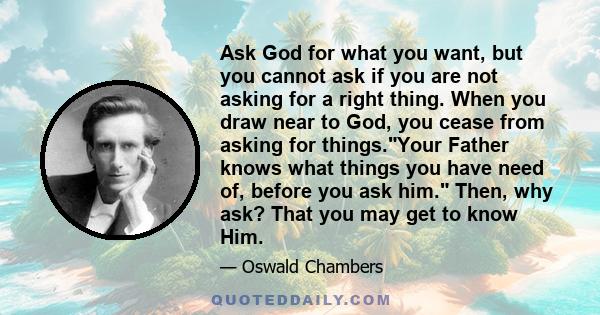 Ask God for what you want, but you cannot ask if you are not asking for a right thing. When you draw near to God, you cease from asking for things.Your Father knows what things you have need of, before you ask him.