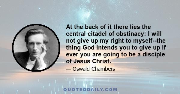 At the back of it there lies the central citadel of obstinacy: I will not give up my right to myself--the thing God intends you to give up if ever you are going to be a disciple of Jesus Christ.