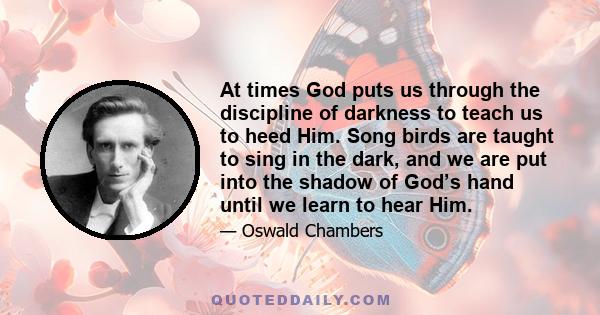 At times God puts us through the discipline of darkness to teach us to heed Him. Song birds are taught to sing in the dark, and we are put into the shadow of God's hand until we learn to hear Him...Watch where God puts