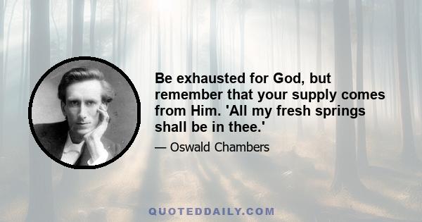 Be exhausted for God, but remember that your supply comes from Him. 'All my fresh springs shall be in thee.'