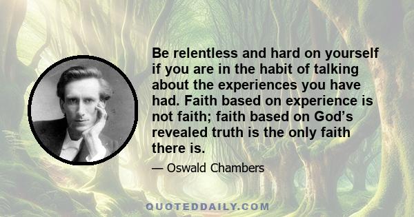 Be relentless and hard on yourself if you are in the habit of talking about the experiences you have had. Faith based on experience is not faith; faith based on God’s revealed truth is the only faith there is.