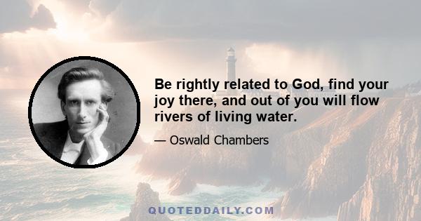 Be rightly related to God, find your joy there, and out of you will flow rivers of living water.