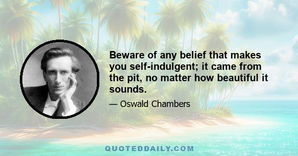 Beware of any belief that makes you self-indulgent; it came from the pit, no matter how beautiful it sounds.