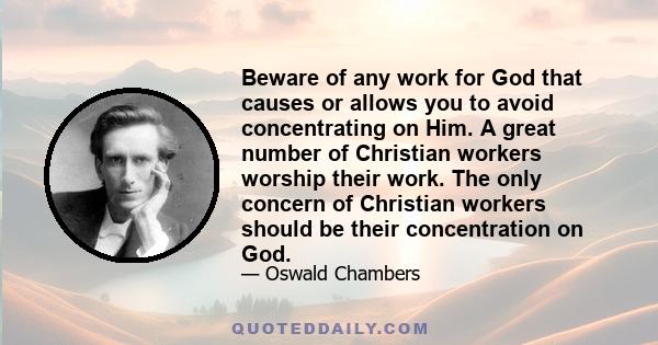 Beware of any work for God that causes or allows you to avoid concentrating on Him. A great number of Christian workers worship their work. The only concern of Christian workers should be their concentration on God.