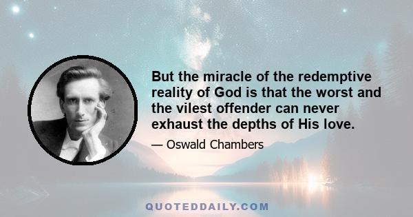 But the miracle of the redemptive reality of God is that the worst and the vilest offender can never exhaust the depths of His love.