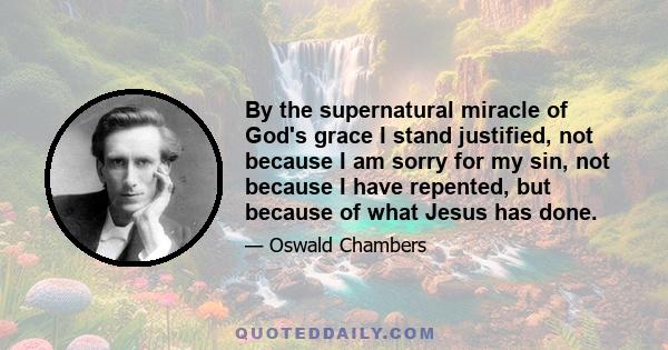 By the supernatural miracle of God's grace I stand justified, not because I am sorry for my sin, not because I have repented, but because of what Jesus has done.