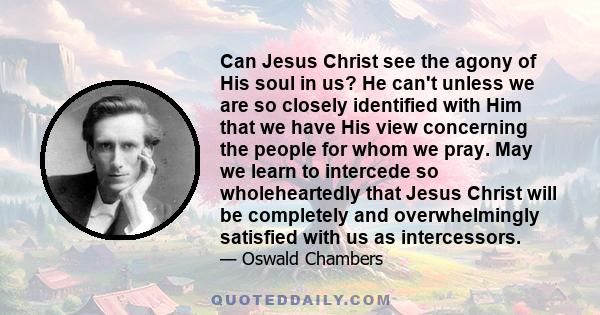 Can Jesus Christ see the agony of His soul in us? He can't unless we are so closely identified with Him that we have His view concerning the people for whom we pray. May we learn to intercede so wholeheartedly that