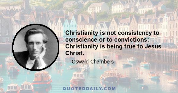 Christianity is not consistency to conscience or to convictions; Christianity is being true to Jesus Christ.