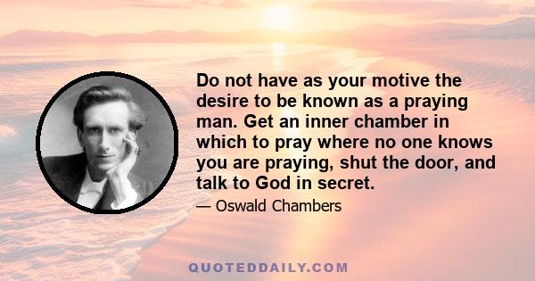 Do not have as your motive the desire to be known as a praying man. Get an inner chamber in which to pray where no one knows you are praying, shut the door, and talk to God in secret.