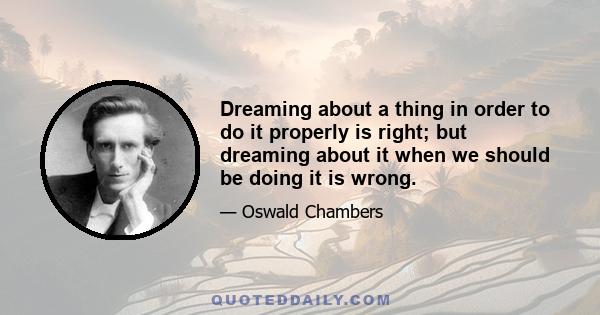 Dreaming about a thing in order to do it properly is right; but dreaming about it when we should be doing it is wrong.