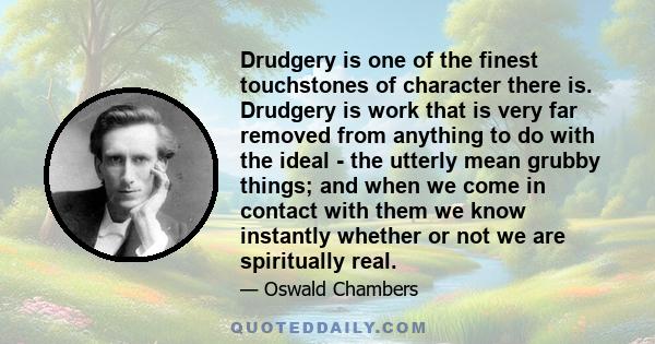 Drudgery is one of the finest touchstones of character there is. Drudgery is work that is very far removed from anything to do with the ideal - the utterly mean grubby things; and when we come in contact with them we