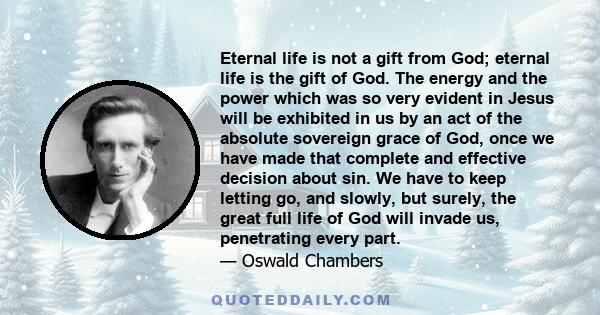 Eternal life is not a gift from God; eternal life is the gift of God. The energy and the power which was so very evident in Jesus will be exhibited in us by an act of the absolute sovereign grace of God, once we have