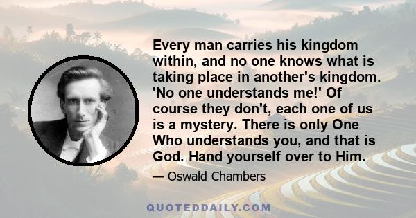 Every man carries his kingdom within, and no one knows what is taking place in another's kingdom. 'No one understands me!' Of course they don't, each one of us is a mystery. There is only One Who understands you, and