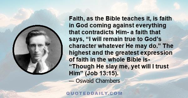 Faith, as the Bible teaches it, is faith in God coming against everything that contradicts Him- a faith that says, “I will remain true to God’s character whatever He may do.” The highest and the greatest expression of