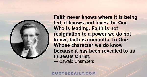 Faith never knows where it is being led, it knows and loves the One Who is leading. Faith is not resignation to a power we do not know; faith is committal to One Whose character we do know because it has been revealed