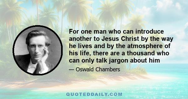 For one man who can introduce another to Jesus Christ by the way he lives and by the atmosphere of his life, there are a thousand who can only talk jargon about him