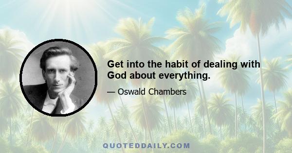 Get into the habit of dealing with God about everything.