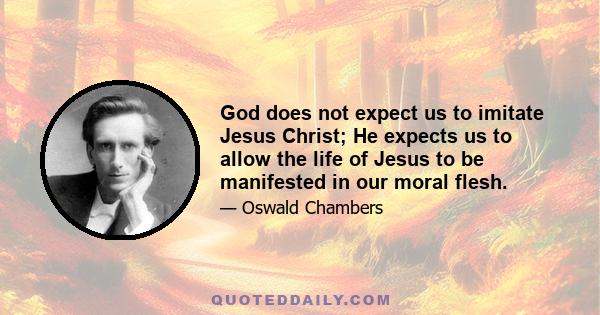 God does not expect us to imitate Jesus Christ; He expects us to allow the life of Jesus to be manifested in our moral flesh.