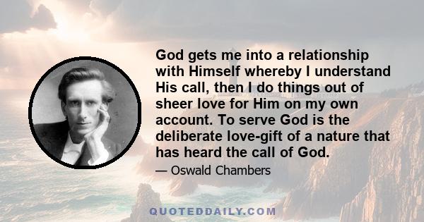 God gets me into a relationship with Himself whereby I understand His call, then I do things out of sheer love for Him on my own account. To serve God is the deliberate love-gift of a nature that has heard the call of