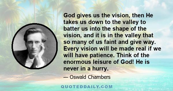 God gives us the vision, then he takes us down to the valley to batter us into the shape of the vision, and it is in the valley that so many of us faint and give way. Every vision will be made real if we will have