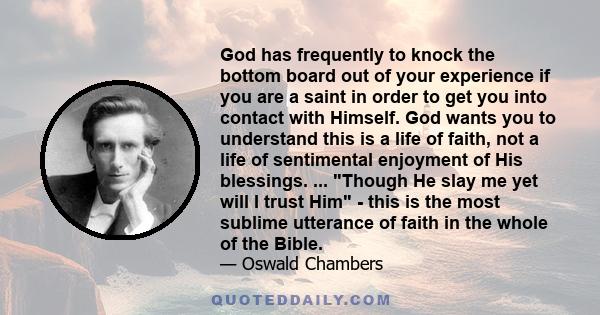 God has frequently to knock the bottom board out of your experience if you are a saint in order to get you into contact with Himself. God wants you to understand this is a life of faith, not a life of sentimental