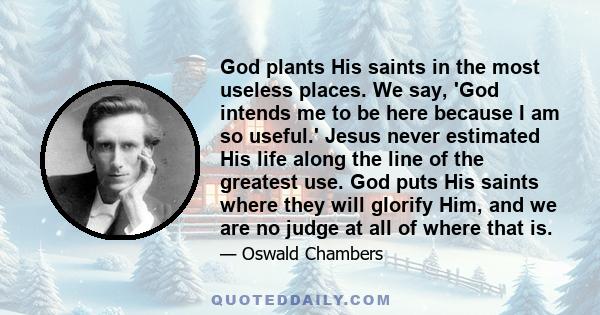 God plants His saints in the most useless places. We say, 'God intends me to be here because I am so useful.' Jesus never estimated His life along the line of the greatest use. God puts His saints where they will