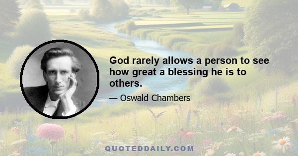 God rarely allows a person to see how great a blessing he is to others.