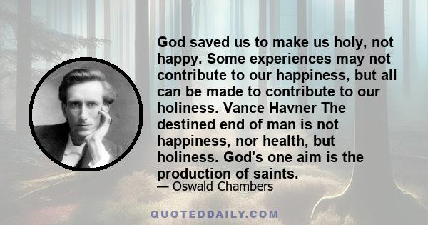 God saved us to make us holy, not happy. Some experiences may not contribute to our happiness, but all can be made to contribute to our holiness. Vance Havner The destined end of man is not happiness, nor health, but