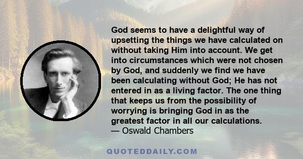 God seems to have a delightful way of upsetting the things we have calculated on without taking Him into account. We get into circumstances which were not chosen by God, and suddenly we find we have been calculating