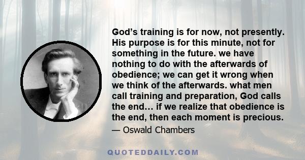 God’s training is for now, not presently. His purpose is for this minute, not for something in the future. we have nothing to do with the afterwards of obedience; we can get it wrong when we think of the afterwards.