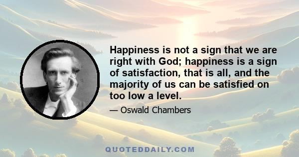 Happiness is not a sign that we are right with God; happiness is a sign of satisfaction, that is all, and the majority of us can be satisfied on too low a level.