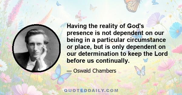 Having the reality of God's presence is not dependent on our being in a particular circumstance or place, but is only dependent on our determination to keep the Lord before us continually.