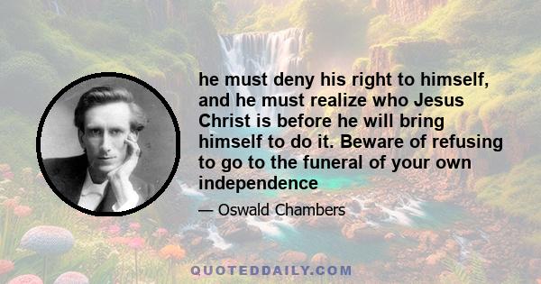 he must deny his right to himself, and he must realize who Jesus Christ is before he will bring himself to do it. Beware of refusing to go to the funeral of your own independence