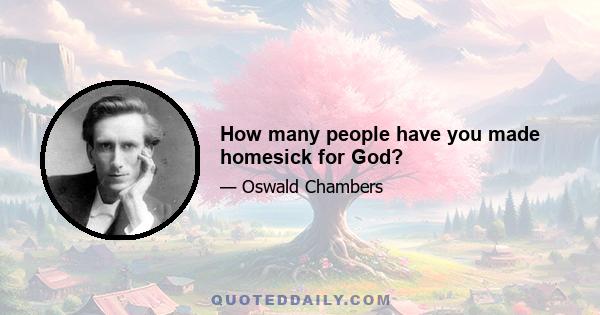 How many people have you made homesick for God?